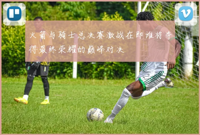 火箭与骑士总决赛激战在即谁将夺得最终荣耀的巅峰对决