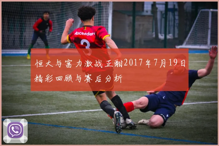 恒大与富力激战正酣2017年7月19日精彩回顾与赛后分析