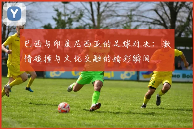 巴西与印度尼西亚的足球对决：激情碰撞与文化交融的精彩瞬间