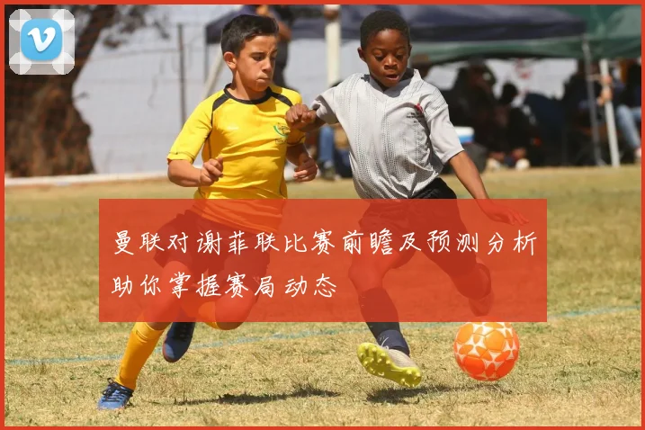 曼联对谢菲联比赛前瞻及预测分析助你掌握赛局动态