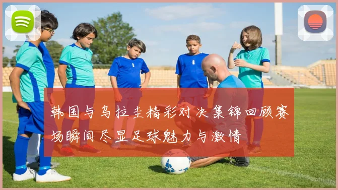 韩国与乌拉圭精彩对决集锦回顾赛场瞬间尽显足球魅力与激情