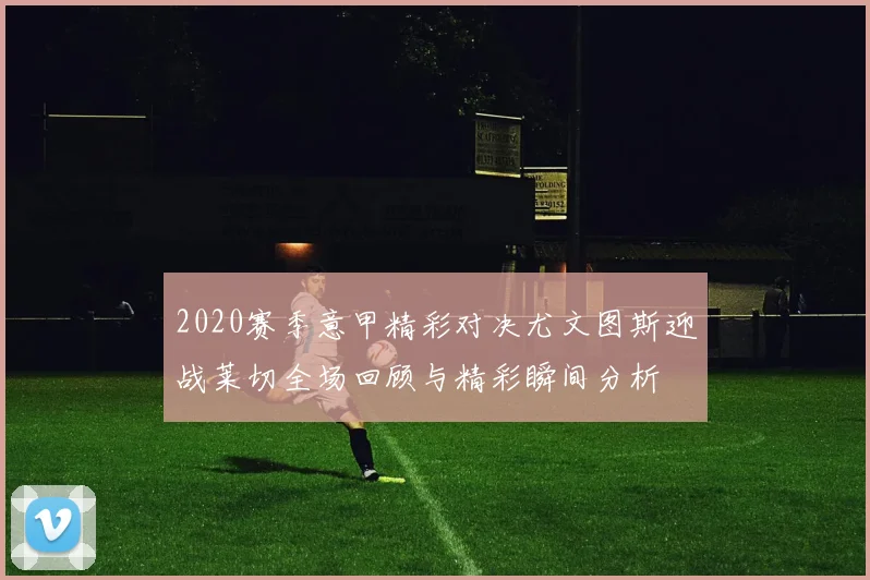 2020赛季意甲精彩对决尤文图斯迎战莱切全场回顾与精彩瞬间分析