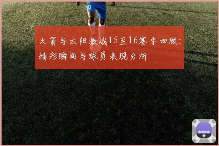 火箭与太阳激战15至16赛季回顾：精彩瞬间与球员表现分析