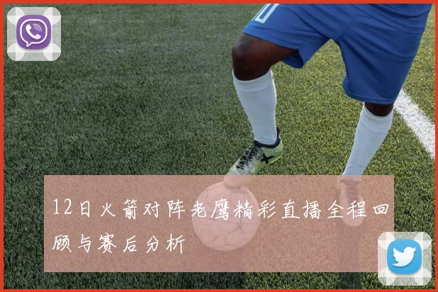 12日火箭对阵老鹰精彩直播全程回顾与赛后分析