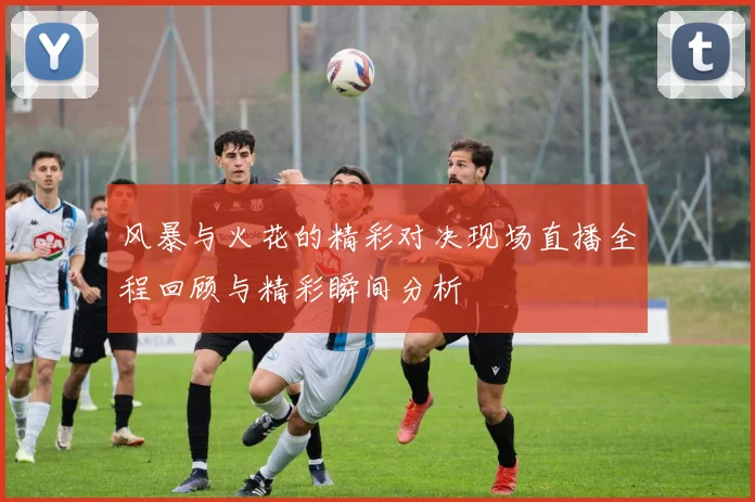 风暴与火花的精彩对决现场直播全程回顾与精彩瞬间分析