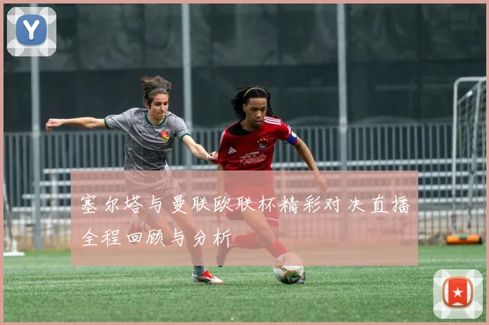 塞尔塔与曼联欧联杯精彩对决直播全程回顾与分析