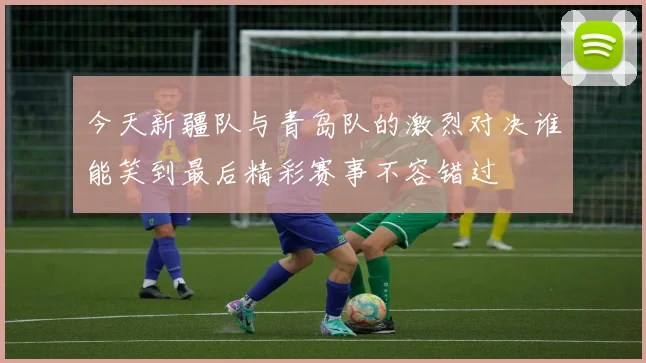 今天新疆队与青岛队的激烈对决谁能笑到最后精彩赛事不容错过