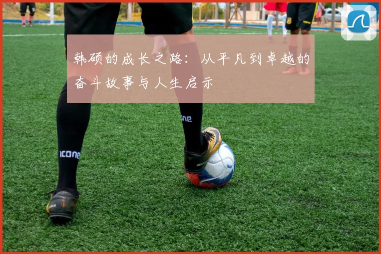 韩硕的成长之路：从平凡到卓越的奋斗故事与人生启示