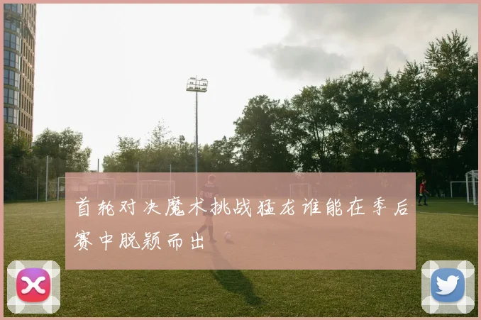 首轮对决魔术挑战猛龙谁能在季后赛中脱颖而出