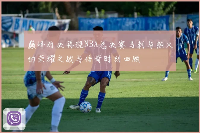 巅峰对决再现NBA总决赛马刺与热火的荣耀之战与传奇时刻回顾