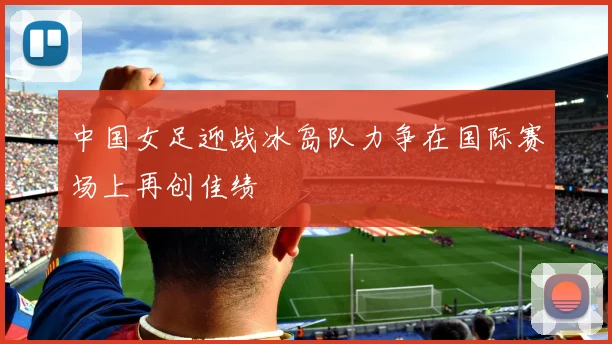 中国女足迎战冰岛队力争在国际赛场上再创佳绩