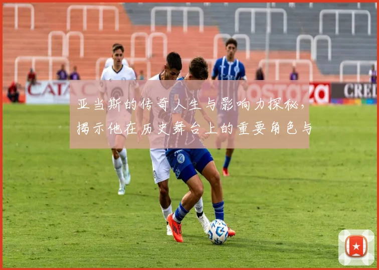 亚当斯的传奇人生与影响力探秘，揭示他在历史舞台上的重要角色与贡献