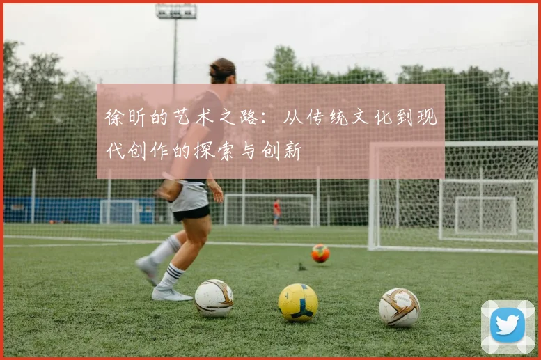 徐昕的艺术之路：从传统文化到现代创作的探索与创新