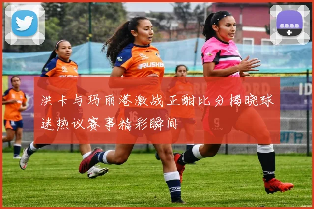 洪卡与玛丽港激战正酣比分揭晓球迷热议赛事精彩瞬间