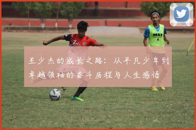 王少杰的成长之路：从平凡少年到卓越领袖的奋斗历程与人生感悟