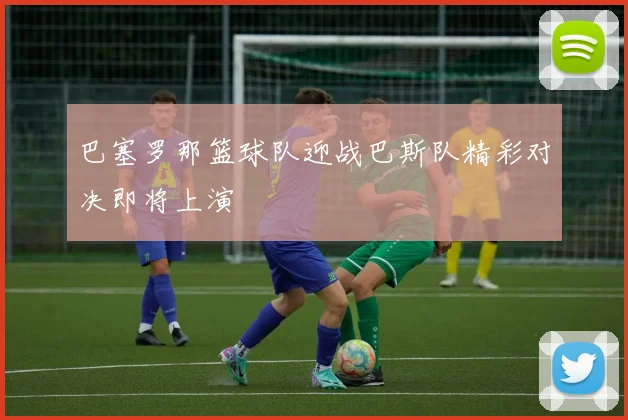 巴塞罗那篮球队迎战巴斯队精彩对决即将上演