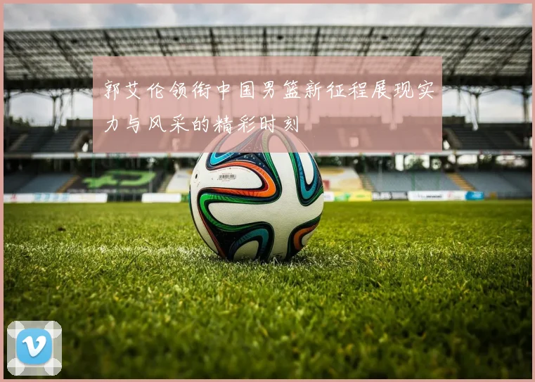 郭艾伦领衔中国男篮新征程展现实力与风采的精彩时刻