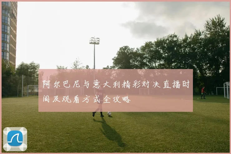 阿尔巴尼与意大利精彩对决直播时间及观看方式全攻略