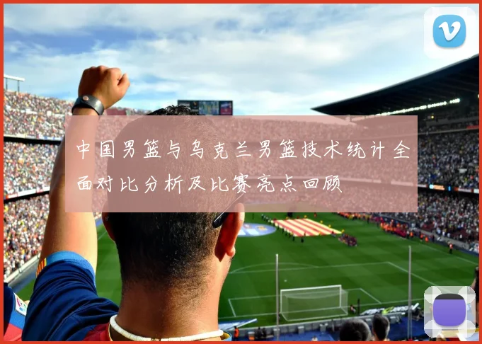 中国男篮与乌克兰男篮技术统计全面对比分析及比赛亮点回顾