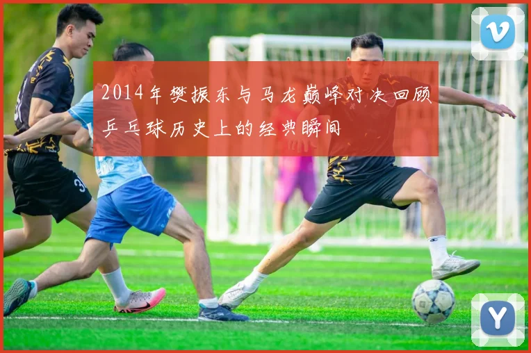 2014年樊振东与马龙巅峰对决回顾乒乓球历史上的经典瞬间