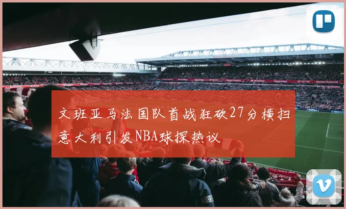 文班亚马法国队首战狂砍27分横扫意大利引发NBA球探热议
