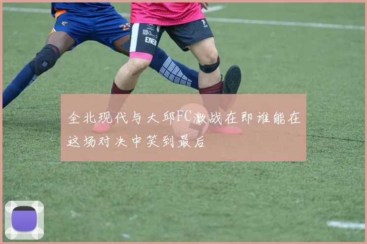 全北现代与大邱FC激战在即谁能在这场对决中笑到最后
