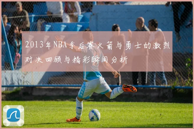 2013年NBA季后赛火箭与勇士的激烈对决回顾与精彩瞬间分析