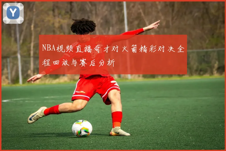 NBA视频直播奇才对火箭精彩对决全程回放与赛后分析