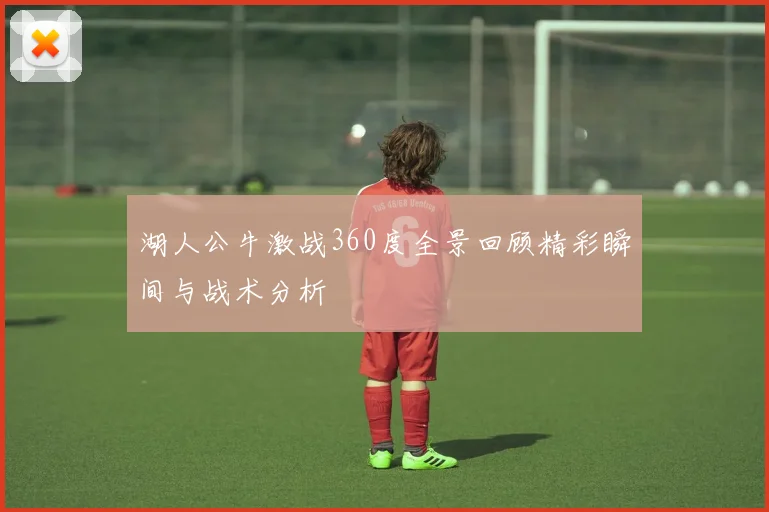 湖人公牛激战360度全景回顾精彩瞬间与战术分析