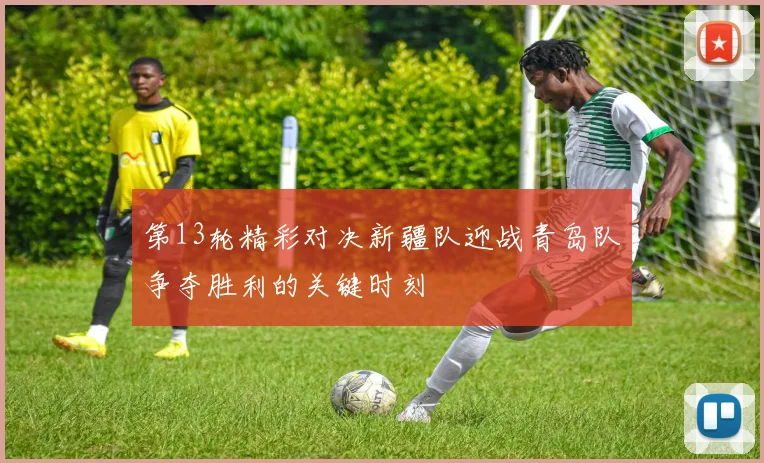 第13轮精彩对决新疆队迎战青岛队争夺胜利的关键时刻