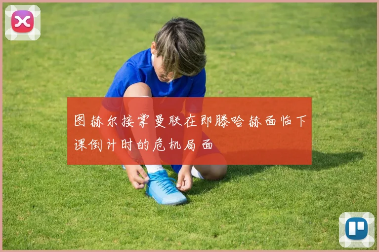 图赫尔接掌曼联在即滕哈赫面临下课倒计时的危机局面