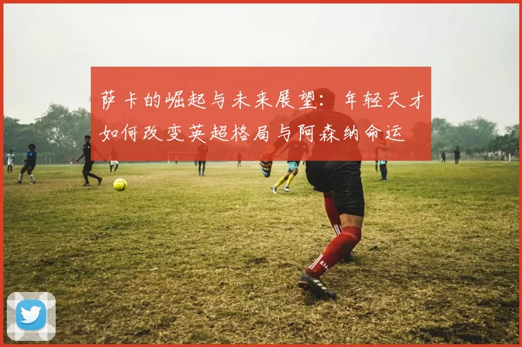 萨卡的崛起与未来展望：年轻天才如何改变英超格局与阿森纳命运