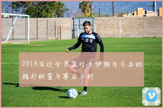 2018亚运会男篮对决伊朗与日本的精彩较量与赛后分析
