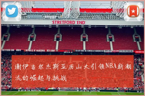 谢伊吉尔杰斯亚历山大引领NBA新潮流的崛起与挑战