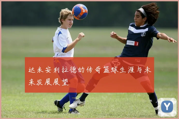 达米安利拉德的传奇篮球生涯与未来发展展望