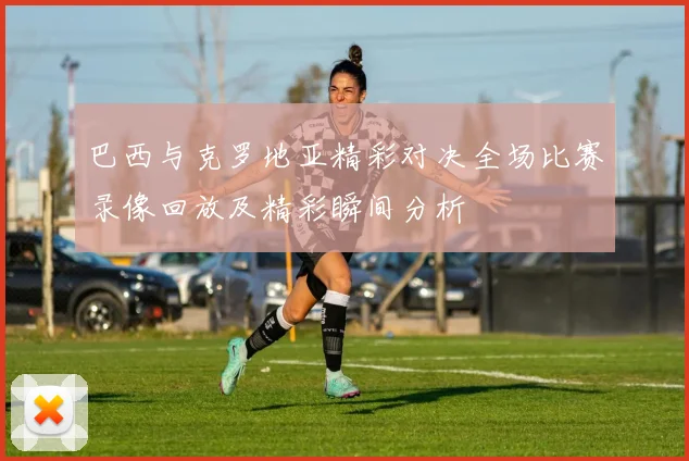 巴西与克罗地亚精彩对决全场比赛录像回放及精彩瞬间分析