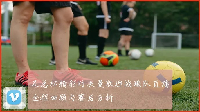 足总杯精彩对决曼联迎战狼队直播全程回顾与赛后分析