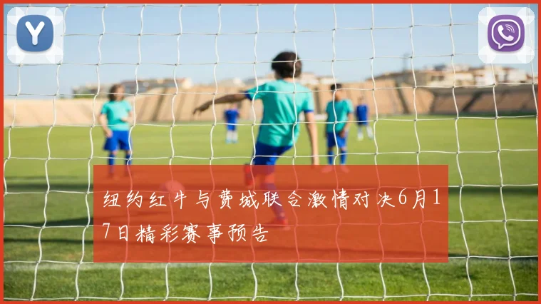 纽约红牛与费城联合激情对决6月17日精彩赛事预告